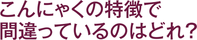 こんにゃくの特徴で間違っているのはどれ？