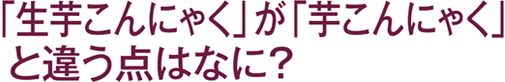 「生芋こんにゃく」が「芋こんにゃく」と違う点はなに？