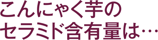 こんにゃく芋のセラミド含有量は･･･