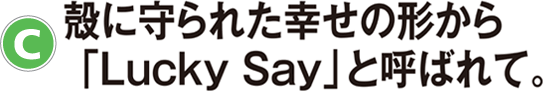C：殻に守られた幸せの形から「Lucky Say」と呼ばれて。